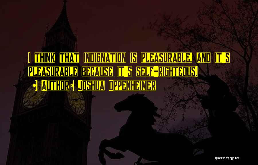 Joshua Oppenheimer Quotes: I Think That Indignation Is Pleasurable, And It's Pleasurable Because It's Self-righteous.