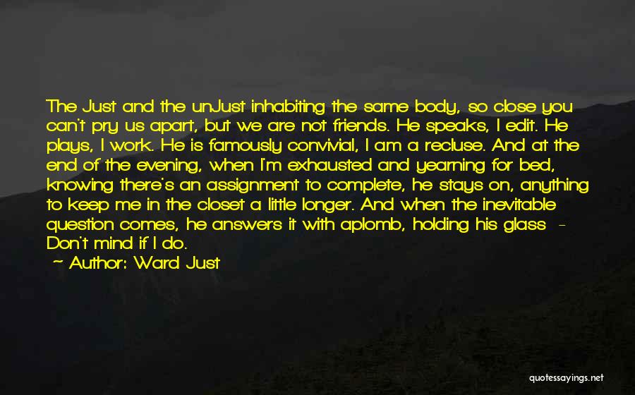 Ward Just Quotes: The Just And The Unjust Inhabiting The Same Body, So Close You Can't Pry Us Apart, But We Are Not