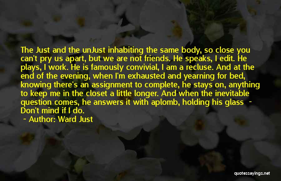 Ward Just Quotes: The Just And The Unjust Inhabiting The Same Body, So Close You Can't Pry Us Apart, But We Are Not