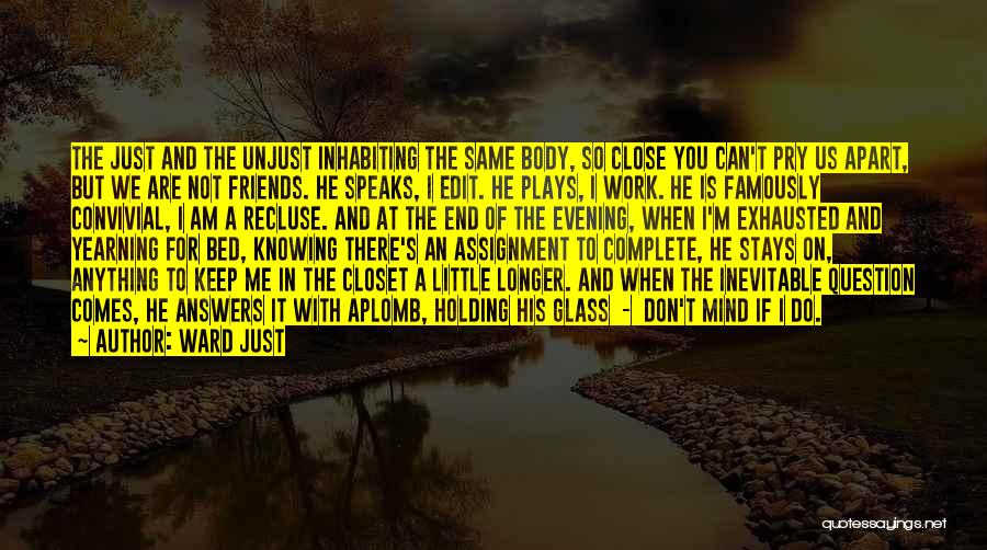 Ward Just Quotes: The Just And The Unjust Inhabiting The Same Body, So Close You Can't Pry Us Apart, But We Are Not