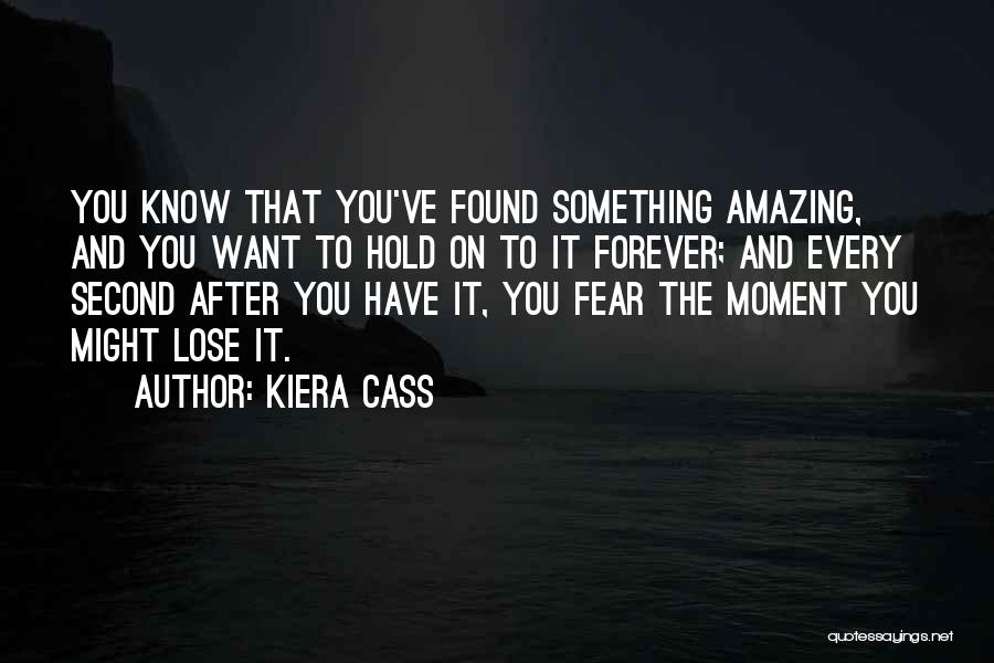 Kiera Cass Quotes: You Know That You've Found Something Amazing, And You Want To Hold On To It Forever; And Every Second After