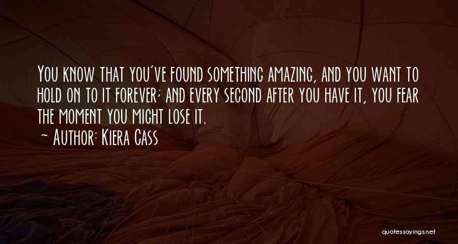 Kiera Cass Quotes: You Know That You've Found Something Amazing, And You Want To Hold On To It Forever; And Every Second After