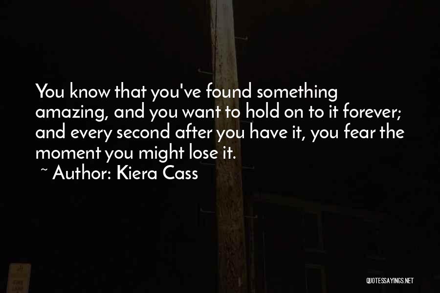Kiera Cass Quotes: You Know That You've Found Something Amazing, And You Want To Hold On To It Forever; And Every Second After