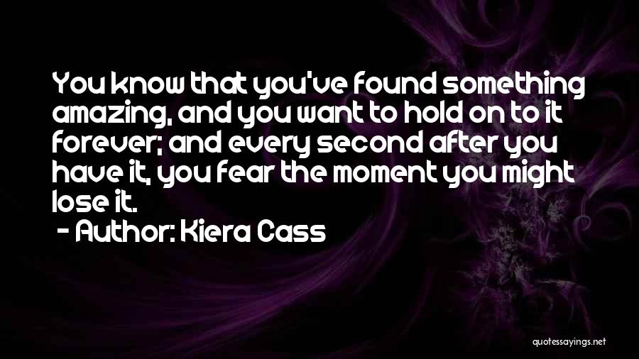 Kiera Cass Quotes: You Know That You've Found Something Amazing, And You Want To Hold On To It Forever; And Every Second After
