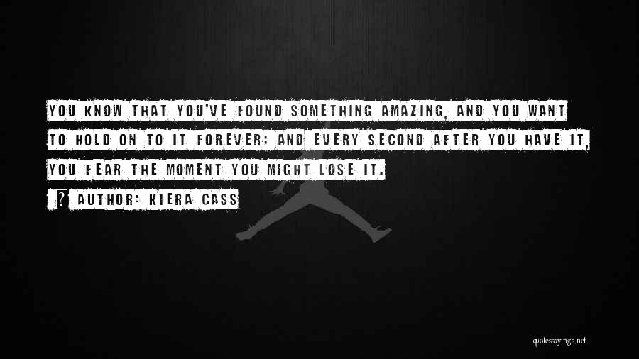 Kiera Cass Quotes: You Know That You've Found Something Amazing, And You Want To Hold On To It Forever; And Every Second After