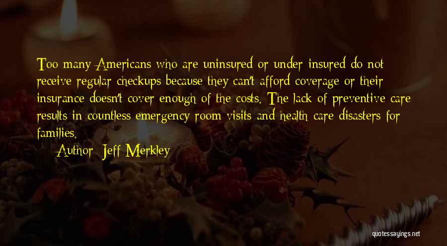 Jeff Merkley Quotes: Too Many Americans Who Are Uninsured Or Under-insured Do Not Receive Regular Checkups Because They Can't Afford Coverage Or Their