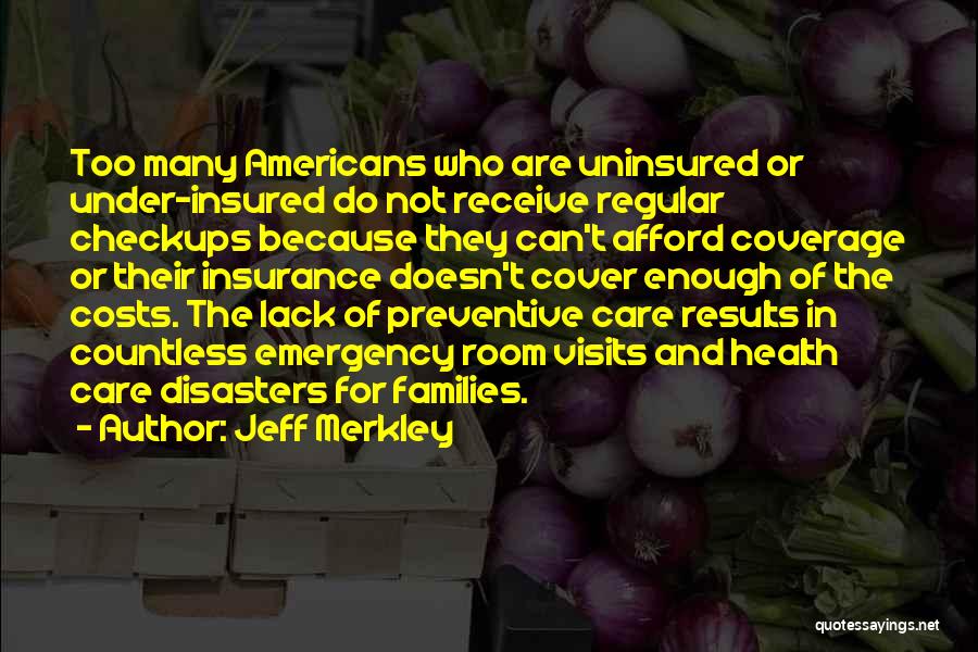 Jeff Merkley Quotes: Too Many Americans Who Are Uninsured Or Under-insured Do Not Receive Regular Checkups Because They Can't Afford Coverage Or Their