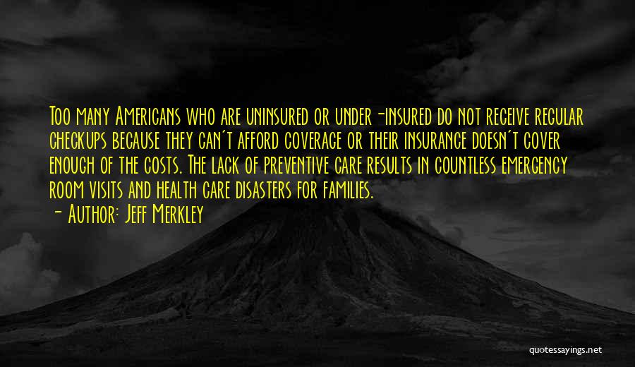 Jeff Merkley Quotes: Too Many Americans Who Are Uninsured Or Under-insured Do Not Receive Regular Checkups Because They Can't Afford Coverage Or Their