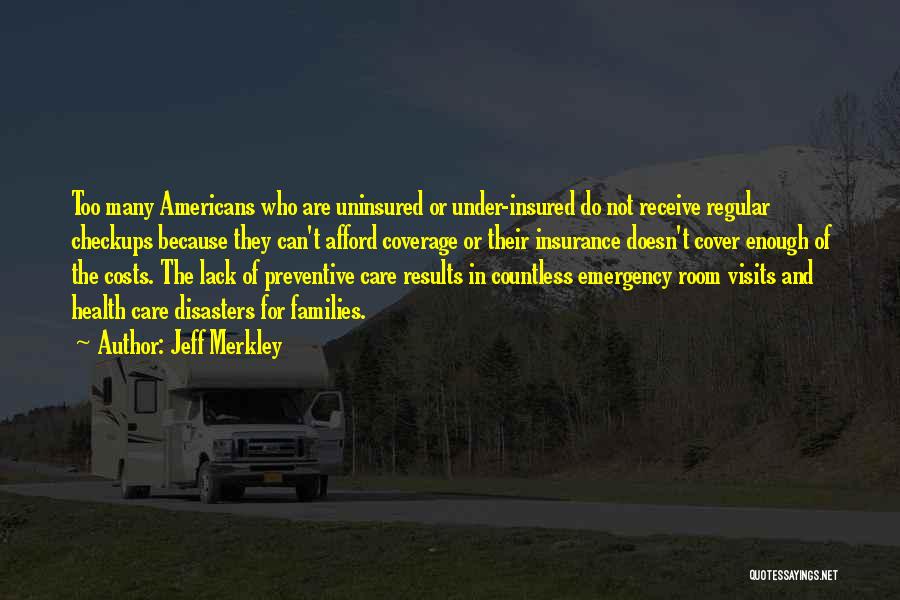 Jeff Merkley Quotes: Too Many Americans Who Are Uninsured Or Under-insured Do Not Receive Regular Checkups Because They Can't Afford Coverage Or Their