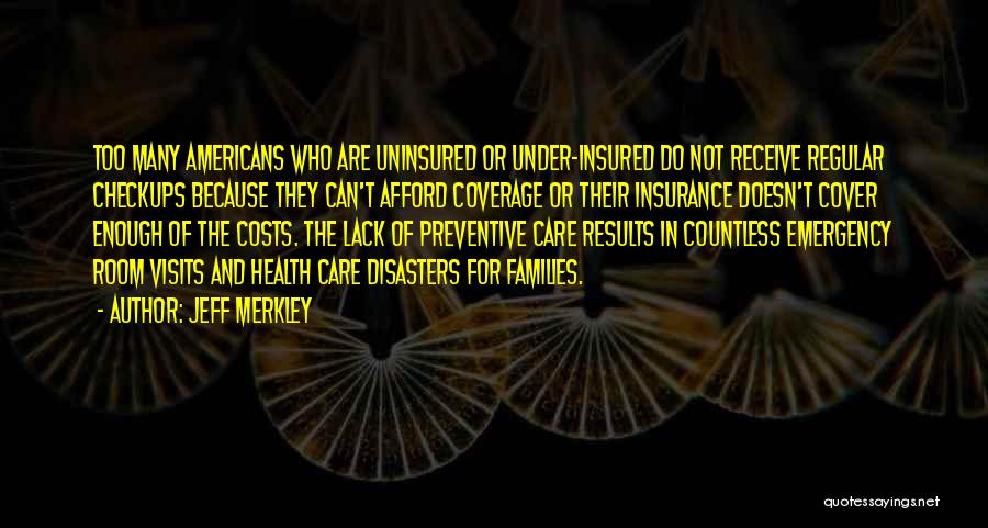 Jeff Merkley Quotes: Too Many Americans Who Are Uninsured Or Under-insured Do Not Receive Regular Checkups Because They Can't Afford Coverage Or Their