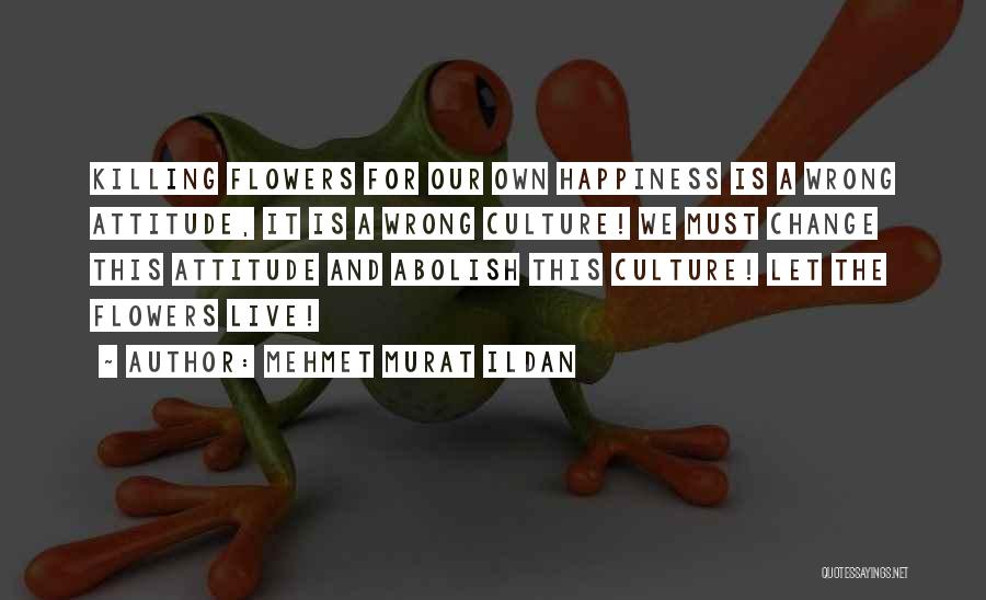 Mehmet Murat Ildan Quotes: Killing Flowers For Our Own Happiness Is A Wrong Attitude, It Is A Wrong Culture! We Must Change This Attitude