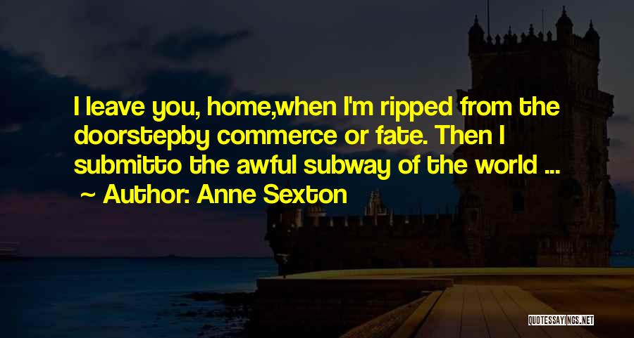 Anne Sexton Quotes: I Leave You, Home,when I'm Ripped From The Doorstepby Commerce Or Fate. Then I Submitto The Awful Subway Of The