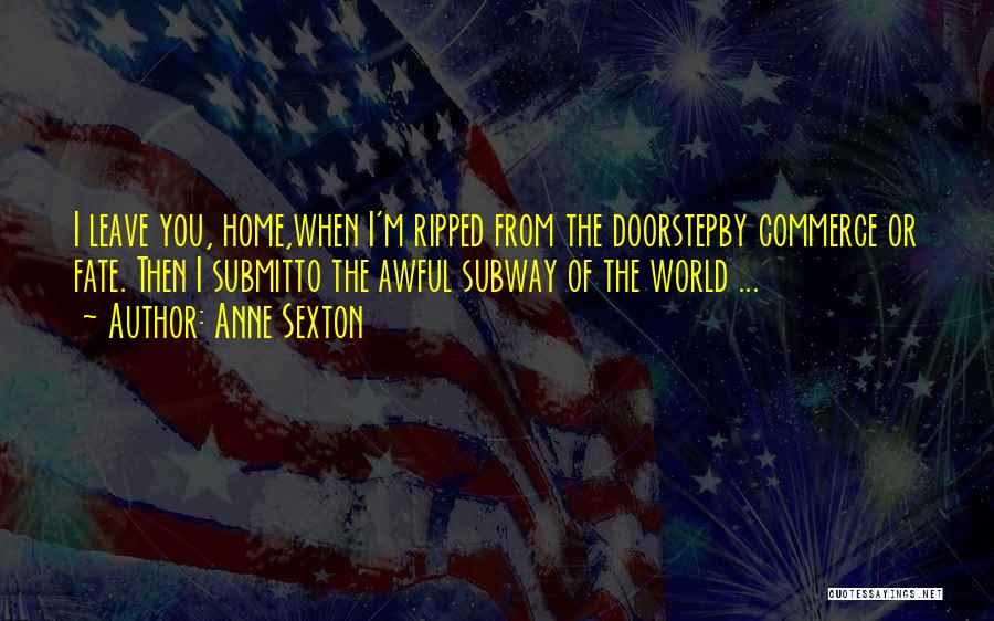 Anne Sexton Quotes: I Leave You, Home,when I'm Ripped From The Doorstepby Commerce Or Fate. Then I Submitto The Awful Subway Of The