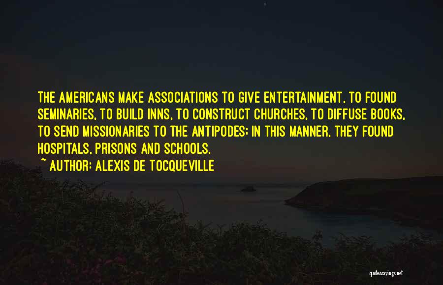 Alexis De Tocqueville Quotes: The Americans Make Associations To Give Entertainment, To Found Seminaries, To Build Inns, To Construct Churches, To Diffuse Books, To