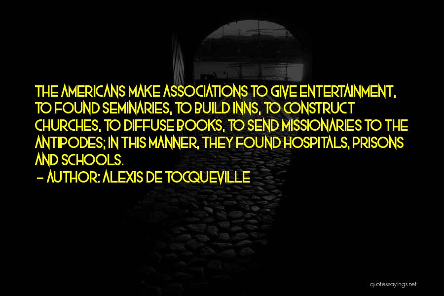 Alexis De Tocqueville Quotes: The Americans Make Associations To Give Entertainment, To Found Seminaries, To Build Inns, To Construct Churches, To Diffuse Books, To