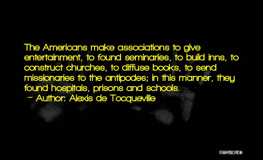 Alexis De Tocqueville Quotes: The Americans Make Associations To Give Entertainment, To Found Seminaries, To Build Inns, To Construct Churches, To Diffuse Books, To