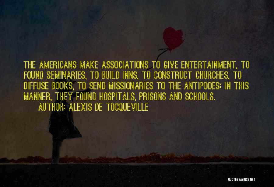 Alexis De Tocqueville Quotes: The Americans Make Associations To Give Entertainment, To Found Seminaries, To Build Inns, To Construct Churches, To Diffuse Books, To