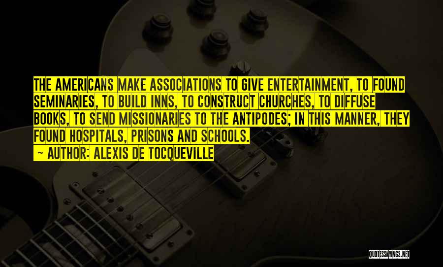 Alexis De Tocqueville Quotes: The Americans Make Associations To Give Entertainment, To Found Seminaries, To Build Inns, To Construct Churches, To Diffuse Books, To