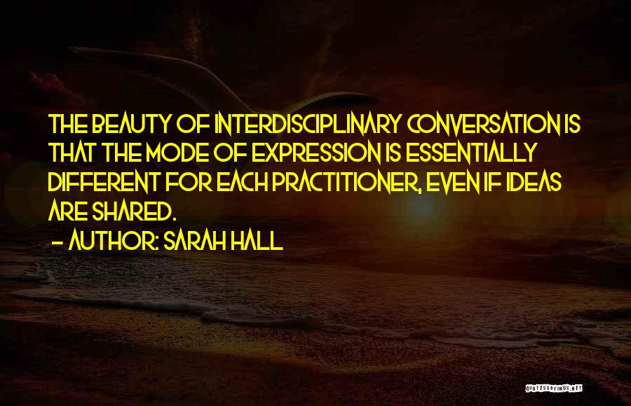Sarah Hall Quotes: The Beauty Of Interdisciplinary Conversation Is That The Mode Of Expression Is Essentially Different For Each Practitioner, Even If Ideas