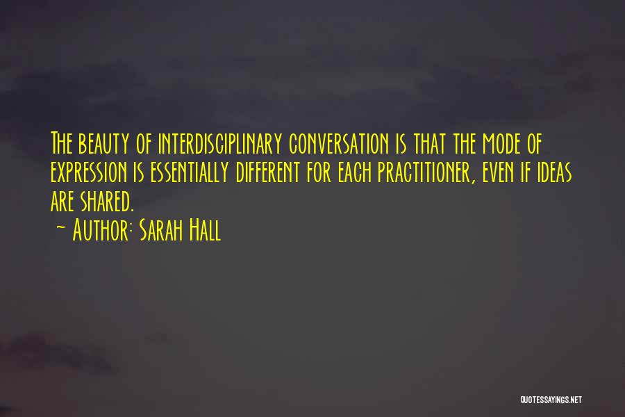 Sarah Hall Quotes: The Beauty Of Interdisciplinary Conversation Is That The Mode Of Expression Is Essentially Different For Each Practitioner, Even If Ideas