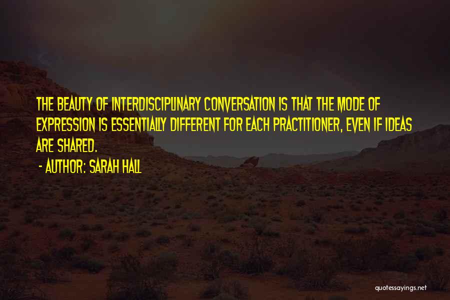 Sarah Hall Quotes: The Beauty Of Interdisciplinary Conversation Is That The Mode Of Expression Is Essentially Different For Each Practitioner, Even If Ideas