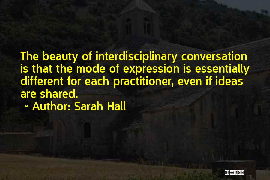 Sarah Hall Quotes: The Beauty Of Interdisciplinary Conversation Is That The Mode Of Expression Is Essentially Different For Each Practitioner, Even If Ideas