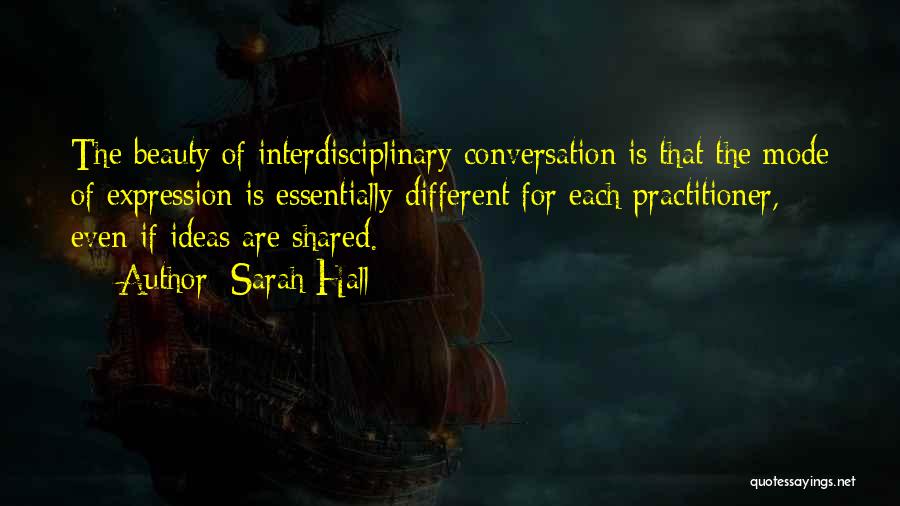 Sarah Hall Quotes: The Beauty Of Interdisciplinary Conversation Is That The Mode Of Expression Is Essentially Different For Each Practitioner, Even If Ideas