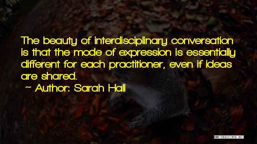 Sarah Hall Quotes: The Beauty Of Interdisciplinary Conversation Is That The Mode Of Expression Is Essentially Different For Each Practitioner, Even If Ideas