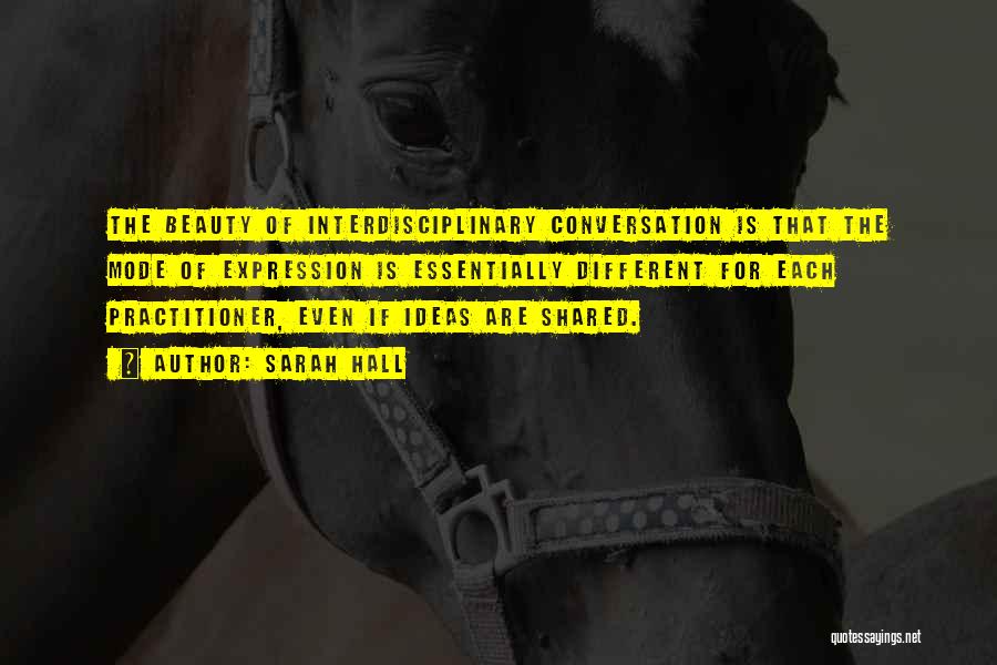 Sarah Hall Quotes: The Beauty Of Interdisciplinary Conversation Is That The Mode Of Expression Is Essentially Different For Each Practitioner, Even If Ideas