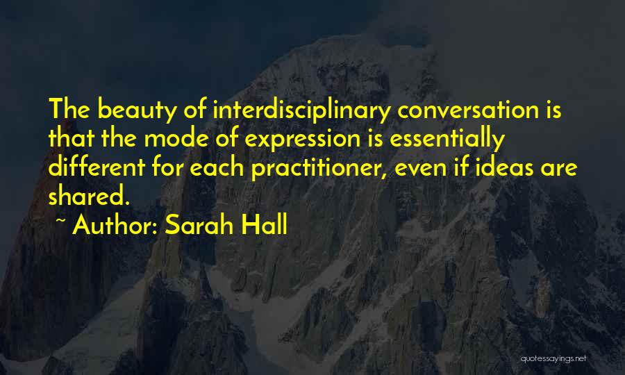 Sarah Hall Quotes: The Beauty Of Interdisciplinary Conversation Is That The Mode Of Expression Is Essentially Different For Each Practitioner, Even If Ideas