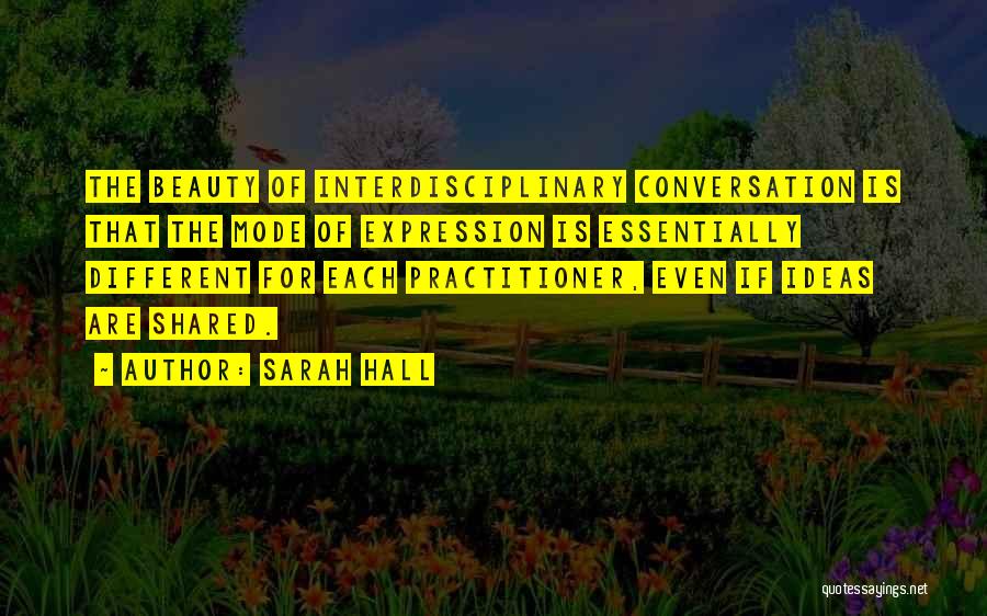 Sarah Hall Quotes: The Beauty Of Interdisciplinary Conversation Is That The Mode Of Expression Is Essentially Different For Each Practitioner, Even If Ideas