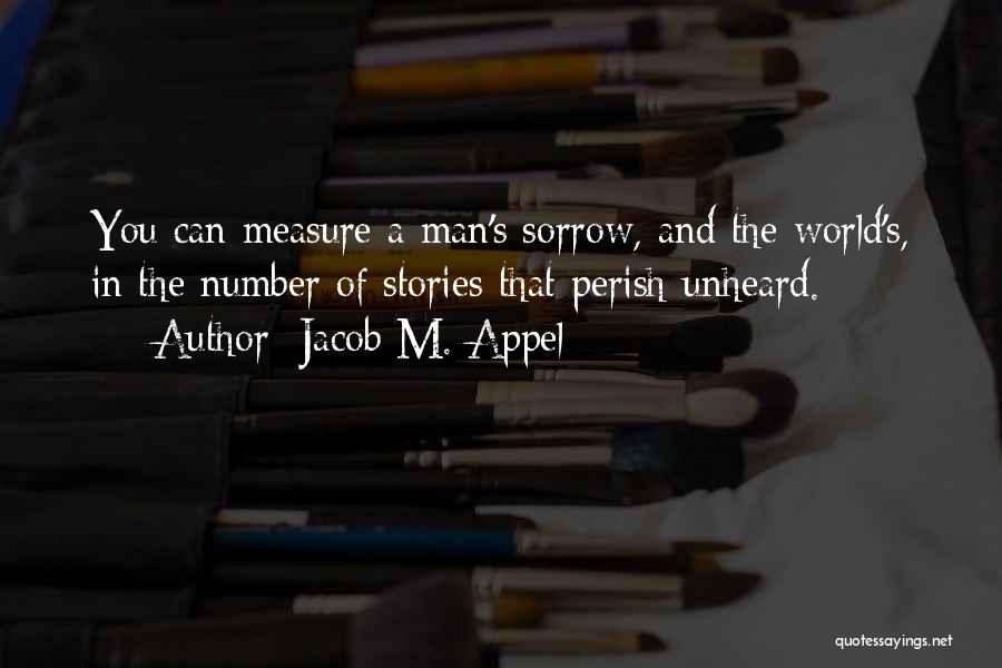 Jacob M. Appel Quotes: You Can Measure A Man's Sorrow, And The World's, In The Number Of Stories That Perish Unheard.