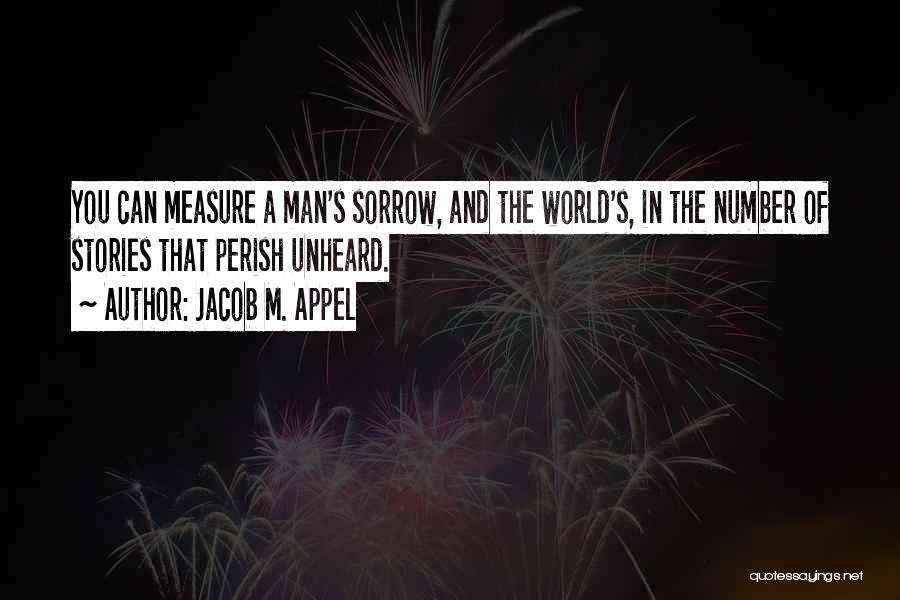 Jacob M. Appel Quotes: You Can Measure A Man's Sorrow, And The World's, In The Number Of Stories That Perish Unheard.