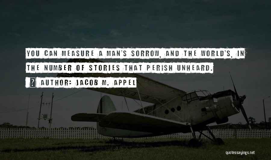 Jacob M. Appel Quotes: You Can Measure A Man's Sorrow, And The World's, In The Number Of Stories That Perish Unheard.