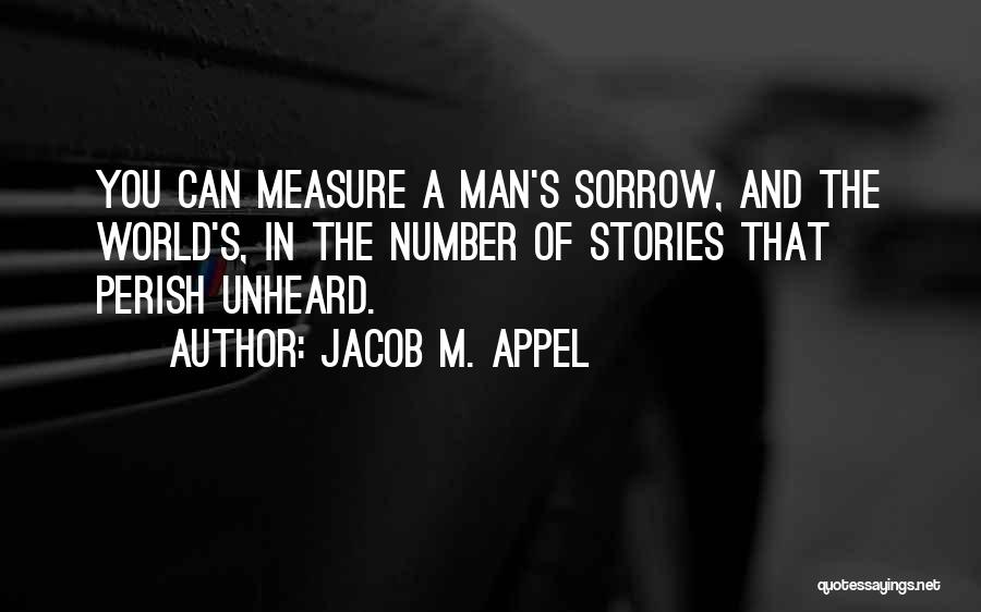 Jacob M. Appel Quotes: You Can Measure A Man's Sorrow, And The World's, In The Number Of Stories That Perish Unheard.