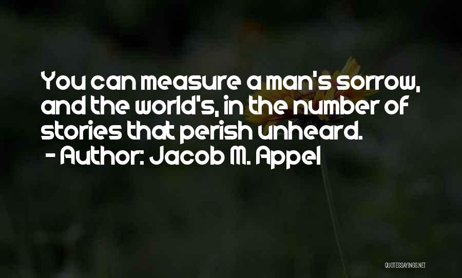 Jacob M. Appel Quotes: You Can Measure A Man's Sorrow, And The World's, In The Number Of Stories That Perish Unheard.