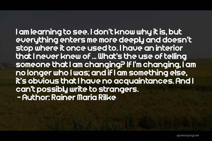 Rainer Maria Rilke Quotes: I Am Learning To See. I Don't Know Why It Is, But Everything Enters Me More Deeply And Doesn't Stop