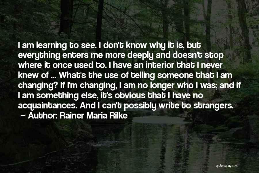 Rainer Maria Rilke Quotes: I Am Learning To See. I Don't Know Why It Is, But Everything Enters Me More Deeply And Doesn't Stop