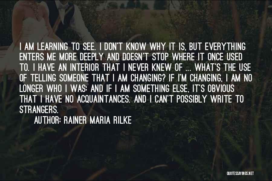 Rainer Maria Rilke Quotes: I Am Learning To See. I Don't Know Why It Is, But Everything Enters Me More Deeply And Doesn't Stop