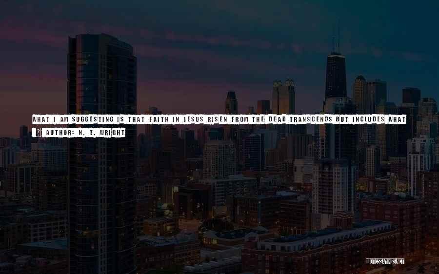 N. T. Wright Quotes: What I Am Suggesting Is That Faith In Jesus Risen From The Dead Transcends But Includes What We Call History