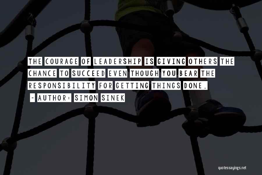 Simon Sinek Quotes: The Courage Of Leadership Is Giving Others The Chance To Succeed Even Though You Bear The Responsibility For Getting Things