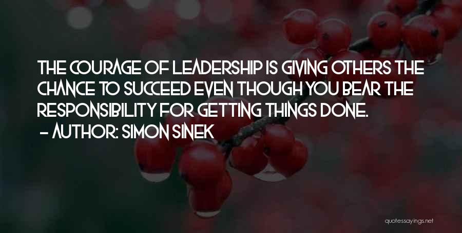 Simon Sinek Quotes: The Courage Of Leadership Is Giving Others The Chance To Succeed Even Though You Bear The Responsibility For Getting Things