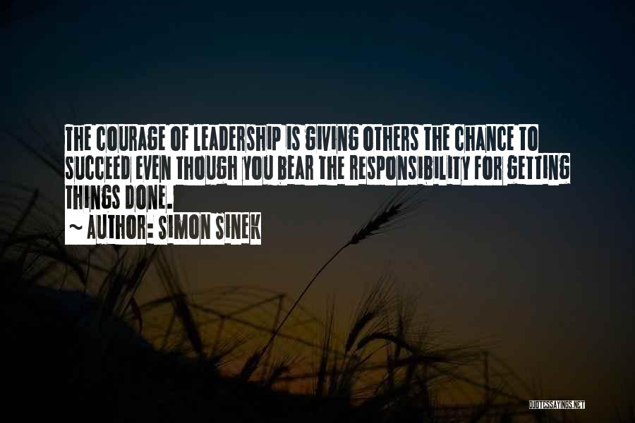 Simon Sinek Quotes: The Courage Of Leadership Is Giving Others The Chance To Succeed Even Though You Bear The Responsibility For Getting Things