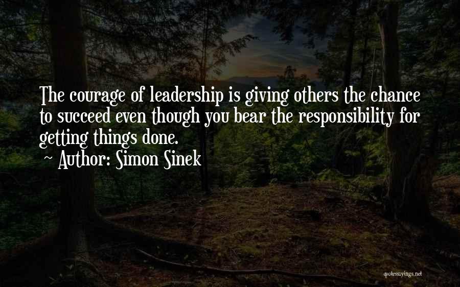 Simon Sinek Quotes: The Courage Of Leadership Is Giving Others The Chance To Succeed Even Though You Bear The Responsibility For Getting Things