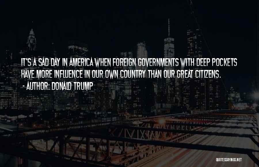 Donald Trump Quotes: It's A Sad Day In America When Foreign Governments With Deep Pockets Have More Influence In Our Own Country Than