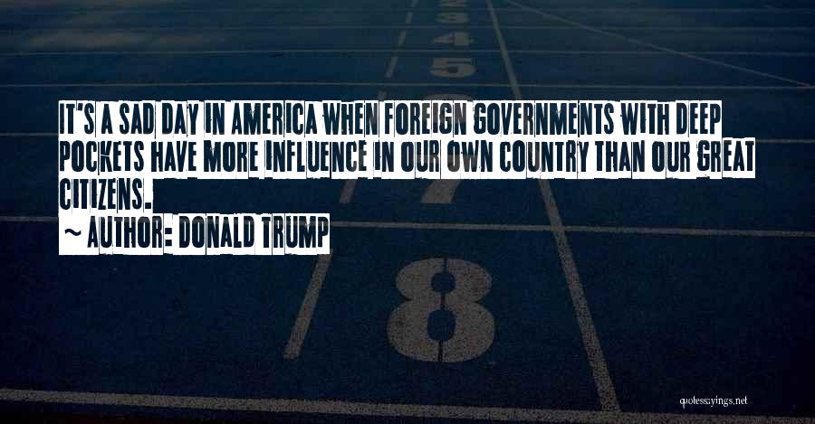 Donald Trump Quotes: It's A Sad Day In America When Foreign Governments With Deep Pockets Have More Influence In Our Own Country Than