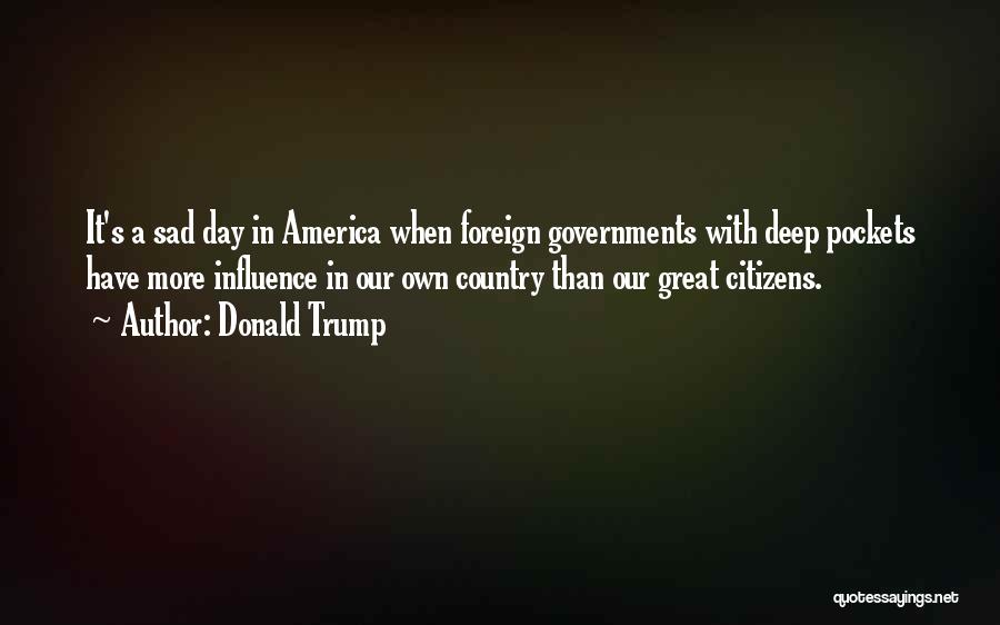 Donald Trump Quotes: It's A Sad Day In America When Foreign Governments With Deep Pockets Have More Influence In Our Own Country Than