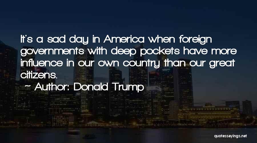 Donald Trump Quotes: It's A Sad Day In America When Foreign Governments With Deep Pockets Have More Influence In Our Own Country Than