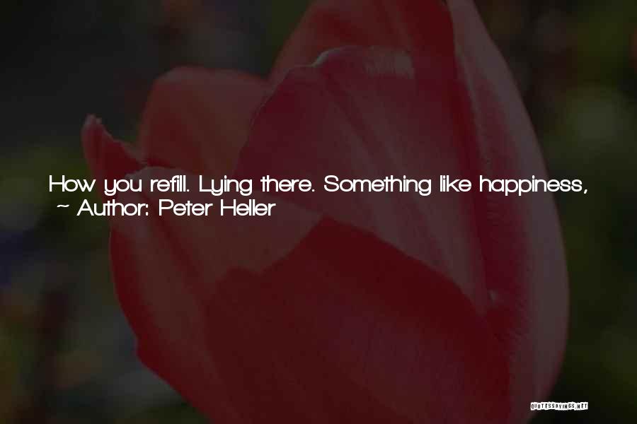 Peter Heller Quotes: How You Refill. Lying There. Something Like Happiness, Just Like Water, Pure And Clear Pouring In. So Good You Don't