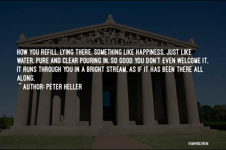 Peter Heller Quotes: How You Refill. Lying There. Something Like Happiness, Just Like Water, Pure And Clear Pouring In. So Good You Don't